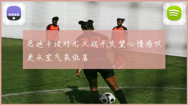 恩迪卡谈对尤文战平失望心情感叹更衣室气氛低落