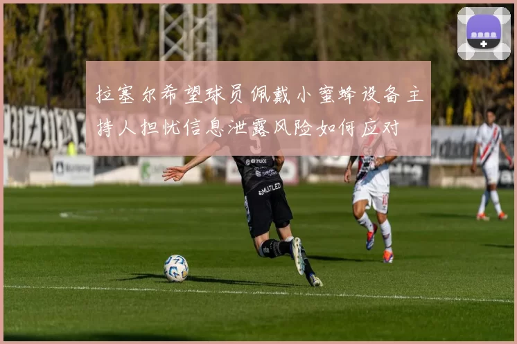 拉塞尔希望球员佩戴小蜜蜂设备主持人担忧信息泄露风险如何应对