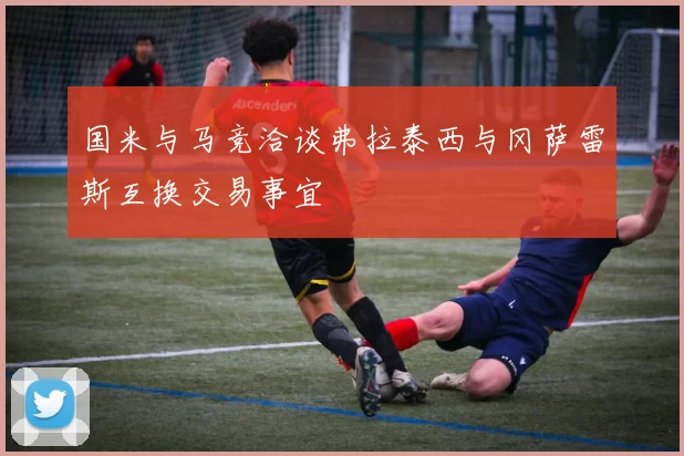 国米与马竞洽谈弗拉泰西与冈萨雷斯互换交易事宜