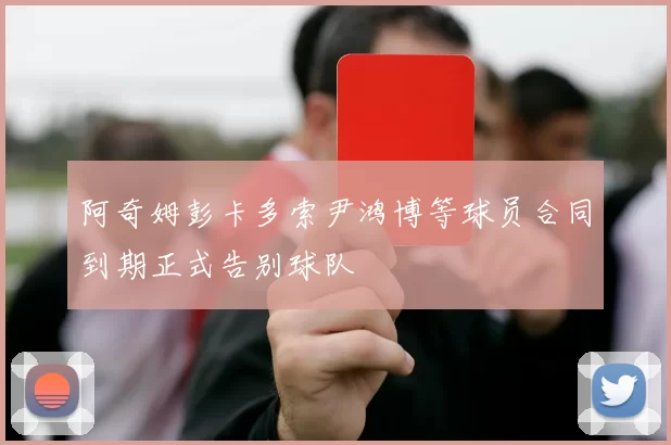 阿奇姆彭卡多索尹鸿博等球员合同到期正式告别球队