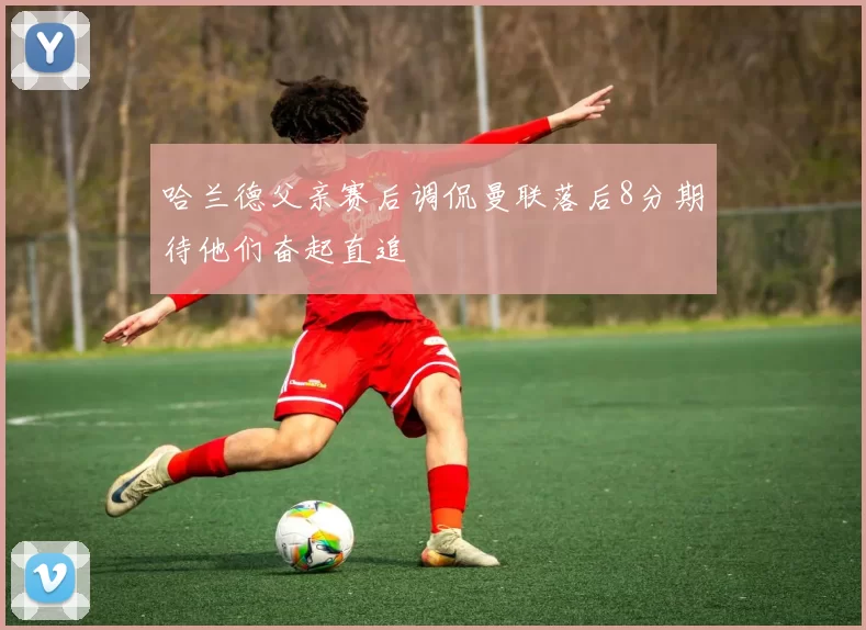哈兰德父亲赛后调侃曼联落后8分期待他们奋起直追