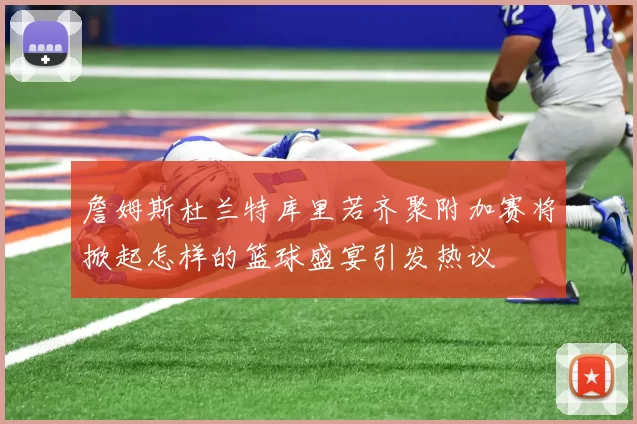 詹姆斯杜兰特库里若齐聚附加赛将掀起怎样的篮球盛宴引发热议
