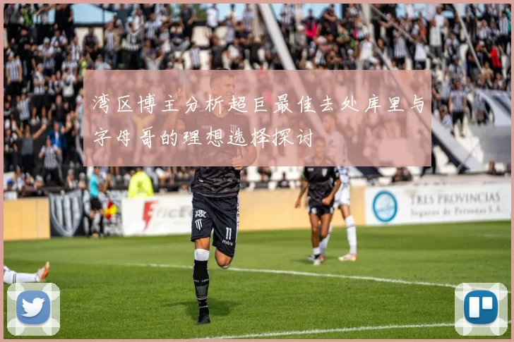 湾区博主分析超巨最佳去处库里与字母哥的理想选择探讨