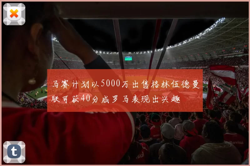 马赛计划以5000万出售格林伍德曼联可获40分成罗马表现出兴趣