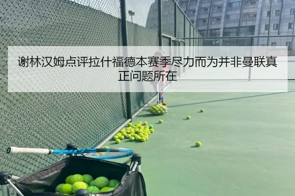 谢林汉姆点评拉什福德本赛季尽力而为并非曼联真正问题所在 | yaxin